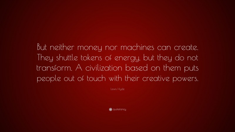 Lewis Hyde Quote: “But neither money nor machines can create. They shuttle tokens of energy, but they do not transform. A civilization based on them puts people out of touch with their creative powers.”