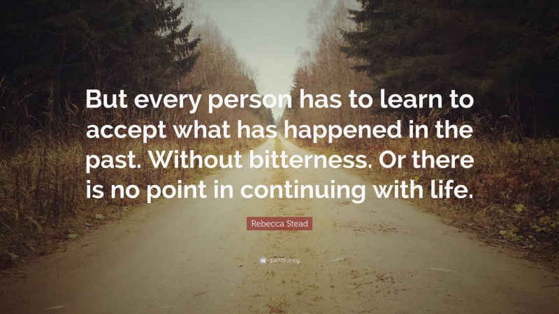 Rebecca Stead Quote: “But every person has to learn to accept what has happened in the past. Without bitterness. Or there is no point in continuing with life.”