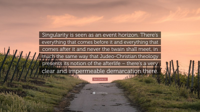 Ron Currie Jr. Quote: “Singularity is seen as an event horizon. There’s everything that comes before it and everything that comes after it and never the twain shall meet, in much the same way that Judeo-Christian theology presents its notion of the afterlife – there’s a very clear and impermeable demarcation there.”