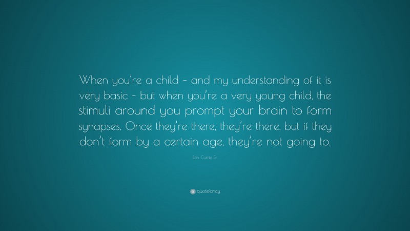 Ron Currie Jr. Quote: “When you’re a child – and my understanding of it is very basic – but when you’re a very young child, the stimuli around you prompt your brain to form synapses. Once they’re there, they’re there, but if they don’t form by a certain age, they’re not going to.”