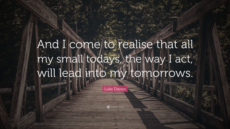 Luke Davies Quote: “And I come to realise that all my small todays, the way I act, will lead into my tomorrows.”