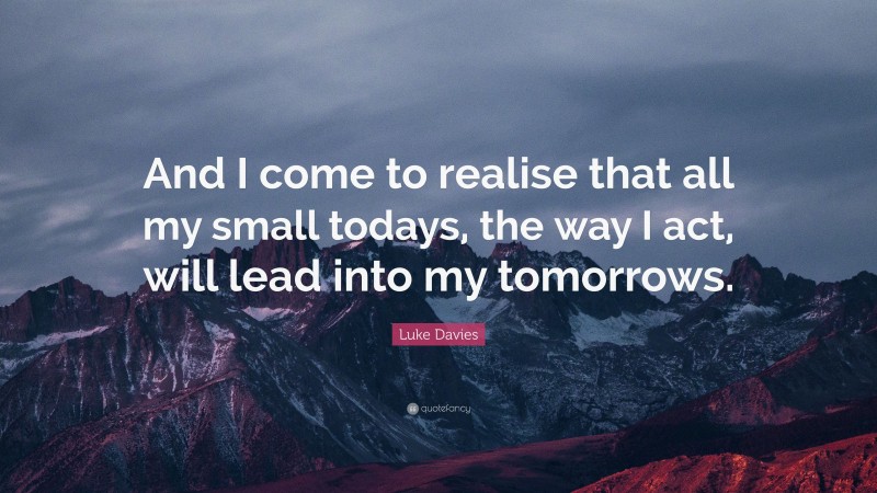 Luke Davies Quote: “And I come to realise that all my small todays, the way I act, will lead into my tomorrows.”