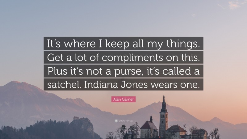 Alan Garner Quote: “It’s where I keep all my things. Get a lot of compliments on this. Plus it’s not a purse, it’s called a satchel. Indiana Jones wears one.”