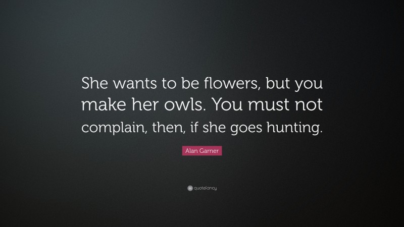 Alan Garner Quote: “She wants to be flowers, but you make her owls. You must not complain, then, if she goes hunting.”