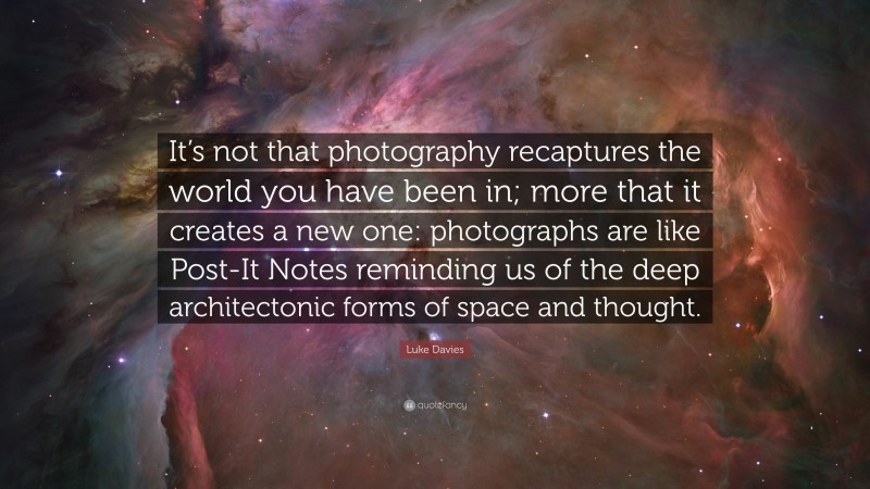 Luke Davies Quote: “It’s not that photography recaptures the world you have been in; more that it creates a new one: photographs are like Post-It Notes reminding us of the deep architectonic forms of space and thought.”