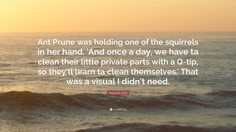 Margaret Stohl Quote: “Ant Prune was holding one of the squirrels in her hand. ‘And once a day, we have ta clean their little private parts with a Q-tip, so they’ll learn ta clean themselves.’ That was a visual I didn’t need.”
