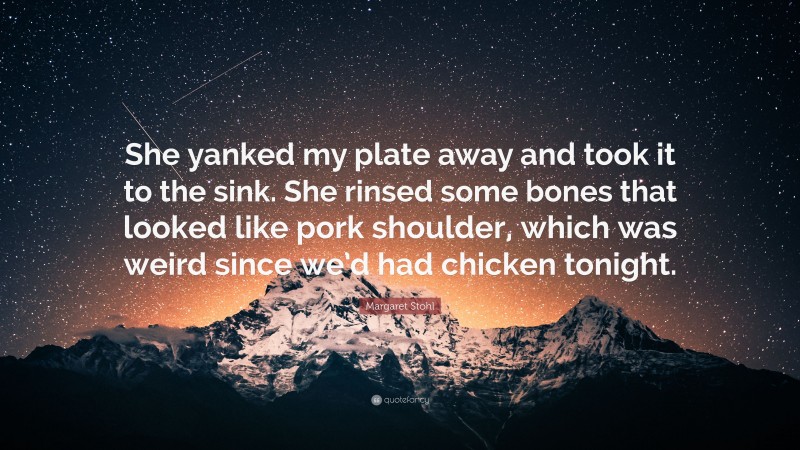 Margaret Stohl Quote: “She yanked my plate away and took it to the sink. She rinsed some bones that looked like pork shoulder, which was weird since we’d had chicken tonight.”