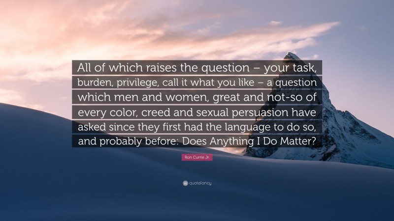 Ron Currie Jr. Quote: “All of which raises the question – your task, burden, privilege, call it what you like – a question which men and women, great and not-so of every color, creed and sexual persuasion have asked since they first had the language to do so, and probably before: Does Anything I Do Matter?”