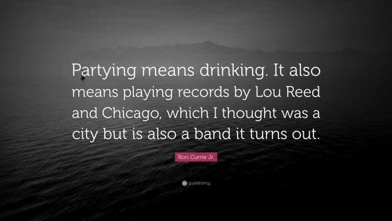 Ron Currie Jr. Quote: “Partying means drinking. It also means playing records by Lou Reed and Chicago, which I thought was a city but is also a band it turns out.”