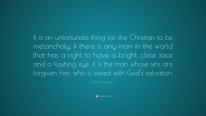 Charles H. Spurgeon Quote: “It is an unfortunate thing for the Christian to be melancholy. If there is any man in the world that has a right to have a bright, clear face and a flashing eye, it is the man whose sins are forgiven him, who is saved with God’s salvation.”
