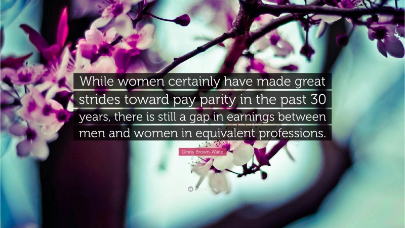 Ginny Brown-Waite Quote: “While women certainly have made great strides toward pay parity in the past 30 years, there is still a gap in earnings between men and women in equivalent professions.”