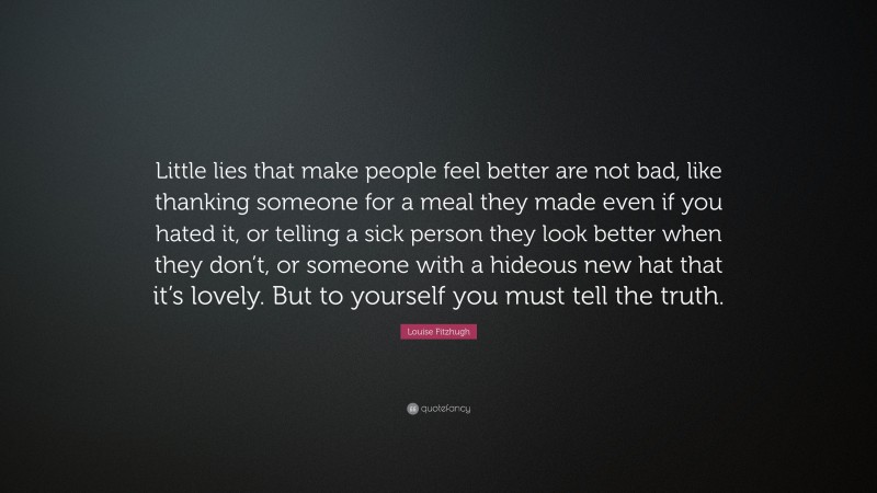 Louise Fitzhugh Quote: “Little lies that make people feel better are not bad, like thanking someone for a meal they made even if you hated it, or telling a sick person they look better when they don’t, or someone with a hideous new hat that it’s lovely. But to yourself you must tell the truth.”