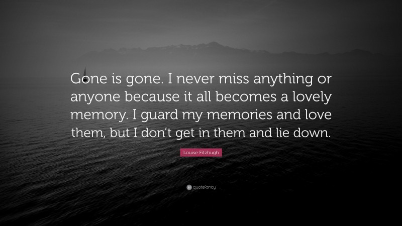 Louise Fitzhugh Quote: “Gone is gone. I never miss anything or anyone because it all becomes a lovely memory. I guard my memories and love them, but I don’t get in them and lie down.”