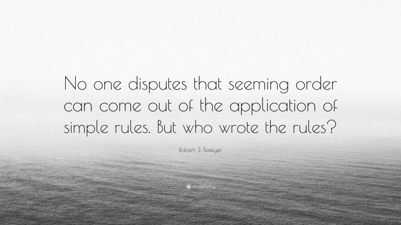 Robert J. Sawyer Quote: “No one disputes that seeming order can come out of the application of simple rules. But who wrote the rules?”
