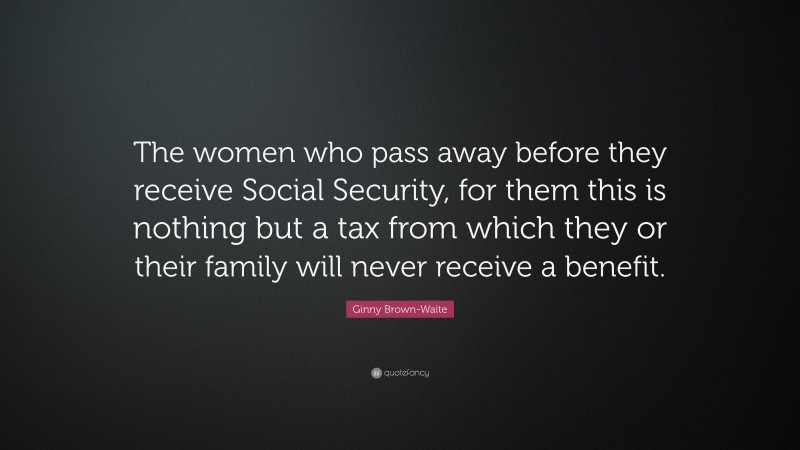 Ginny Brown-Waite Quote: “The women who pass away before they receive Social Security, for them this is nothing but a tax from which they or their family will never receive a benefit.”