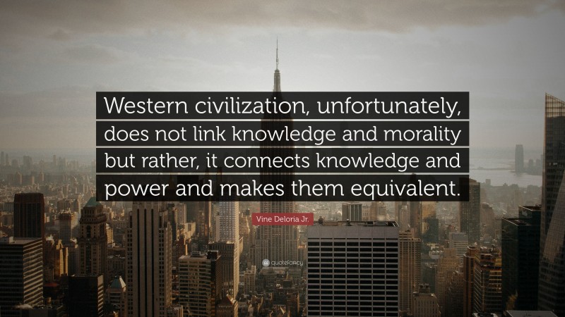 Vine Deloria Jr. Quote: “Western civilization, unfortunately, does not link knowledge and morality but rather, it connects knowledge and power and makes them equivalent.”