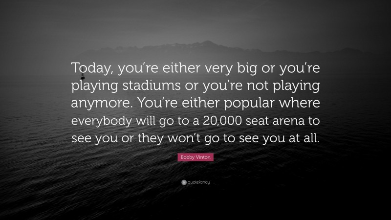 Bobby Vinton Quote: “Today, you’re either very big or you’re playing stadiums or you’re not playing anymore. You’re either popular where everybody will go to a 20,000 seat arena to see you or they won’t go to see you at all.”