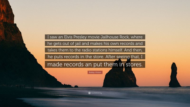 Bobby Vinton Quote: “I saw an Elvis Presley movie Jailhouse Rock, where he gets out of jail and makes his own records and takes them to the radio stations himself. And then, he puts records in the store. After seeing that, I made records an put them in stores.”