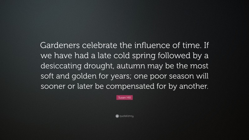 Susan Hill Quote: “Gardeners celebrate the influence of time. If we have had a late cold spring followed by a desiccating drought, autumn may be the most soft and golden for years; one poor season will sooner or later be compensated for by another.”