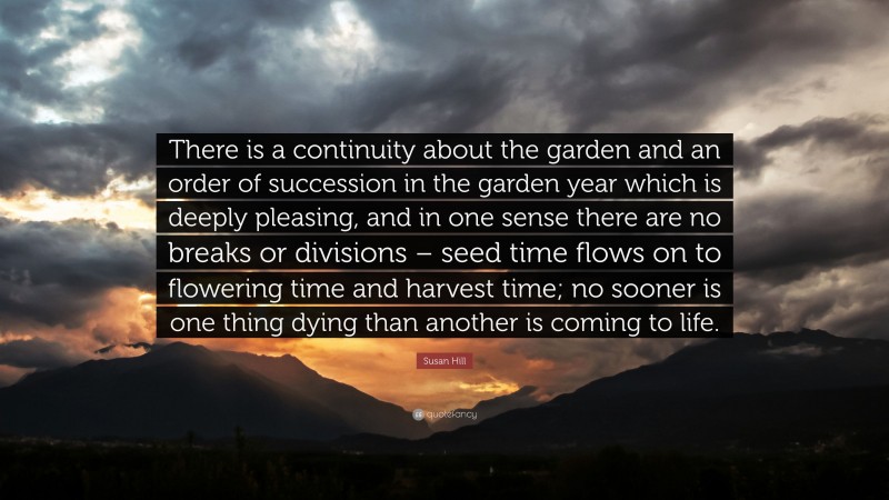 Susan Hill Quote: “There is a continuity about the garden and an order of succession in the garden year which is deeply pleasing, and in one sense there are no breaks or divisions – seed time flows on to flowering time and harvest time; no sooner is one thing dying than another is coming to life.”