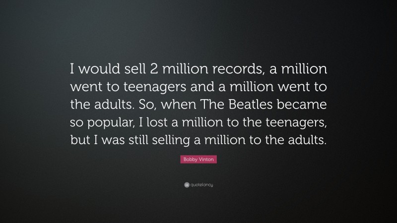 Bobby Vinton Quote: “I would sell 2 million records, a million went to teenagers and a million went to the adults. So, when The Beatles became so popular, I lost a million to the teenagers, but I was still selling a million to the adults.”