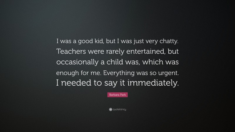 Barbara Park Quote: “I was a good kid, but I was just very chatty. Teachers were rarely entertained, but occasionally a child was, which was enough for me. Everything was so urgent. I needed to say it immediately.”