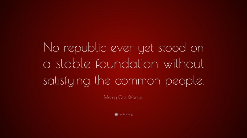 Mercy Otis Warren Quote: “No republic ever yet stood on a stable foundation without satisfying the common people.”