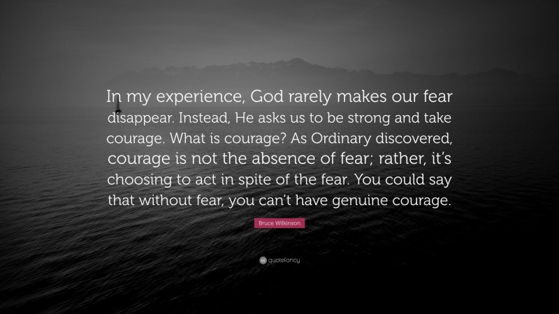 Bruce Wilkinson Quote: “In my experience, God rarely makes our fear disappear. Instead, He asks us to be strong and take courage. What is courage? As Ordinary discovered, courage is not the absence of fear; rather, it’s choosing to act in spite of the fear. You could say that without fear, you can’t have genuine courage.”
