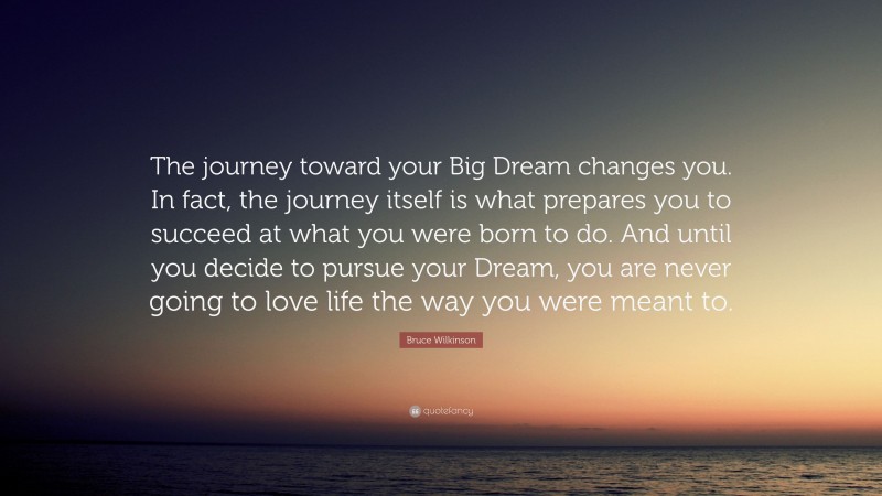Bruce Wilkinson Quote: “The journey toward your Big Dream changes you. In fact, the journey itself is what prepares you to succeed at what you were born to do. And until you decide to pursue your Dream, you are never going to love life the way you were meant to.”