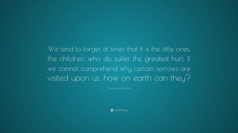 Sharon Kay Penman Quote: “We tend to forget at times that it is the little ones, the children, who do suffer the greatest hurt. If we cannot comprehend why certain sorrows are visited upon us, how on earth can they?”