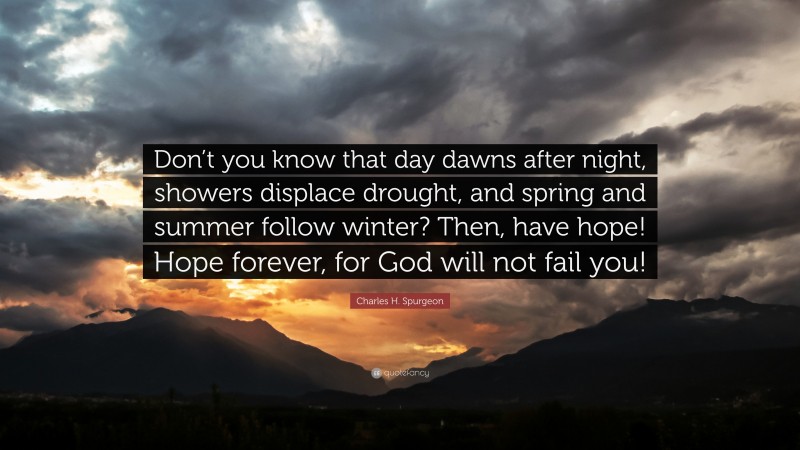 Charles H. Spurgeon Quote: “Don’t you know that day dawns after night, showers displace drought, and spring and summer follow winter? Then, have hope! Hope forever, for God will not fail you!”