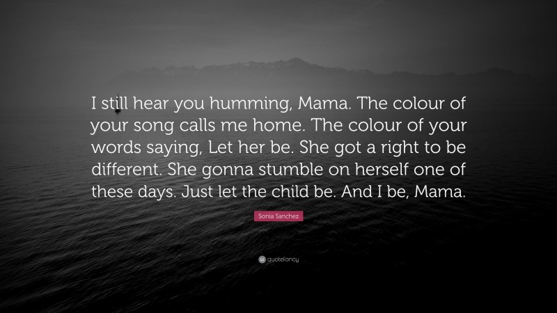 Sonia Sanchez Quote: “I still hear you humming, Mama. The colour of your song calls me home. The colour of your words saying, Let her be. She got a right to be different. She gonna stumble on herself one of these days. Just let the child be. And I be, Mama.”