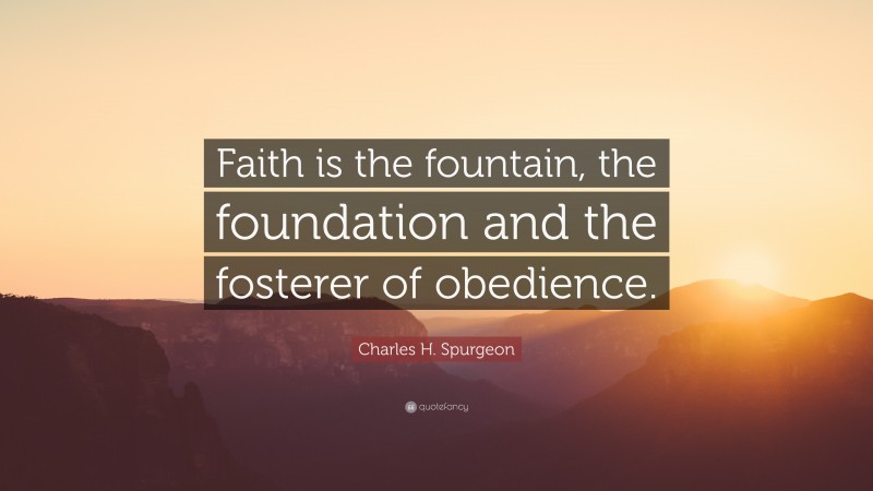 Charles H. Spurgeon Quote: “Faith is the fountain, the foundation and the fosterer of obedience.”