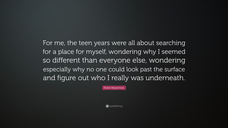 Robin Wasserman Quote: “For me, the teen years were all about searching for a place for myself, wondering why I seemed so different than everyone else, wondering especially why no one could look past the surface and figure out who I really was underneath.”