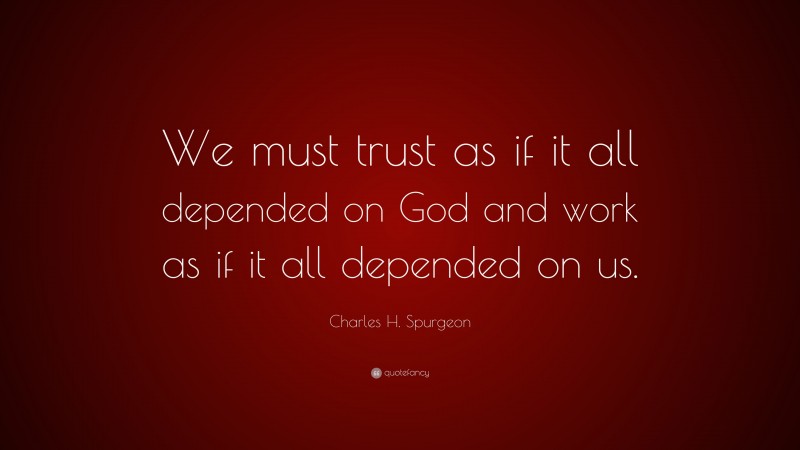Charles H. Spurgeon Quote: “We must trust as if it all depended on God and work as if it all depended on us.”