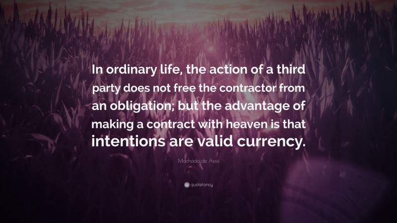 Machado de Assis Quote: “In ordinary life, the action of a third party does not free the contractor from an obligation; but the advantage of making a contract with heaven is that intentions are valid currency.”