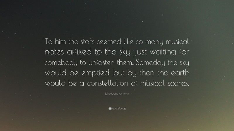 Machado de Assis Quote: “To him the stars seemed like so many musical notes affixed to the sky, just waiting for somebody to unfasten them. Someday the sky would be emptied, but by then the earth would be a constellation of musical scores.”