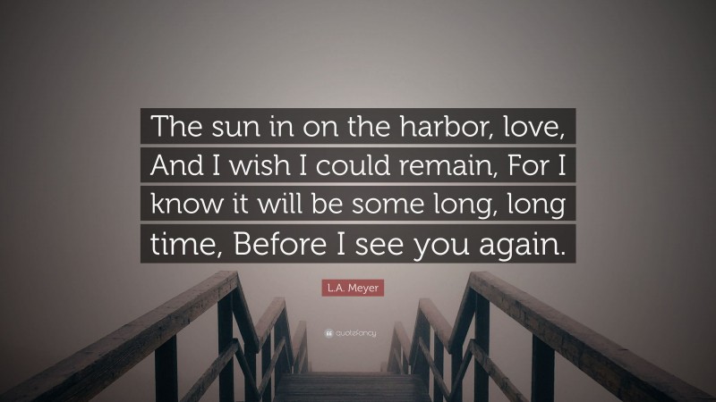 L.A. Meyer Quote: “The sun in on the harbor, love, And I wish I could remain, For I know it will be some long, long time, Before I see you again.”