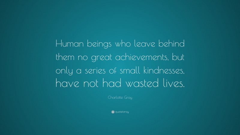 Charlotte Gray Quote: “Human beings who leave behind them no great achievements, but only a series of small kindnesses, have not had wasted lives.”