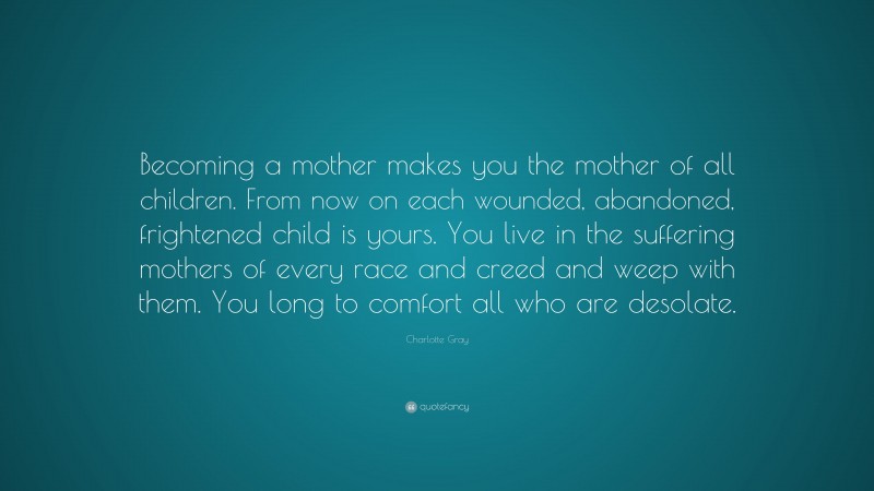 Charlotte Gray Quote: “Becoming a mother makes you the mother of all children. From now on each wounded, abandoned, frightened child is yours. You live in the suffering mothers of every race and creed and weep with them. You long to comfort all who are desolate.”
