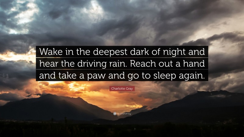 Charlotte Gray Quote: “Wake in the deepest dark of night and hear the driving rain. Reach out a hand and take a paw and go to sleep again.”