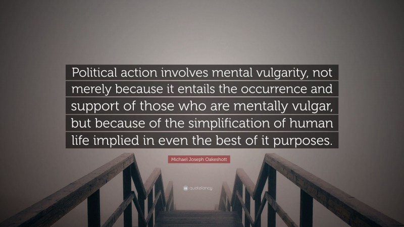 Michael Joseph Oakeshott Quote: “Political action involves mental vulgarity, not merely because it entails the occurrence and support of those who are mentally vulgar, but because of the simplification of human life implied in even the best of it purposes.”