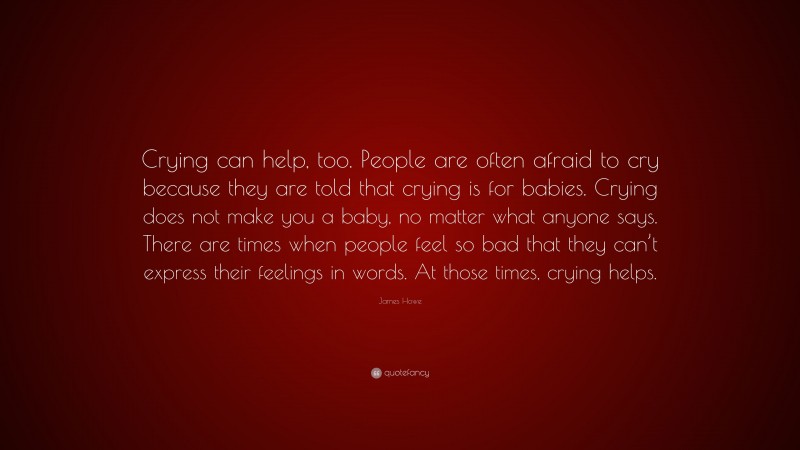 James Howe Quote: “Crying can help, too. People are often afraid to cry because they are told that crying is for babies. Crying does not make you a baby, no matter what anyone says. There are times when people feel so bad that they can’t express their feelings in words. At those times, crying helps.”