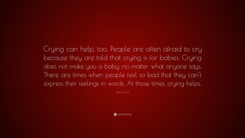 James Howe Quote: “Crying can help, too. People are often afraid to cry because they are told that crying is for babies. Crying does not make you a baby, no matter what anyone says. There are times when people feel so bad that they can’t express their feelings in words. At those times, crying helps.”