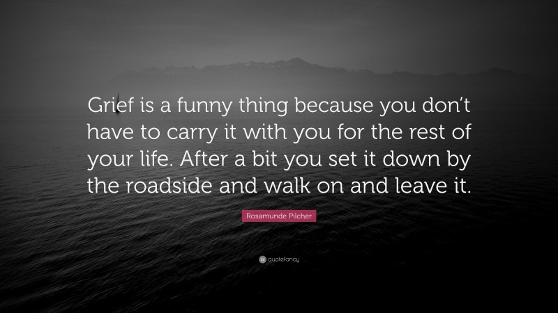 Rosamunde Pilcher Quote: “Grief is a funny thing because you don’t have to carry it with you for the rest of your life. After a bit you set it down by the roadside and walk on and leave it.”