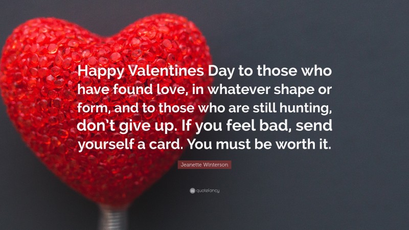 Jeanette Winterson Quote: “Happy Valentines Day to those who have found love, in whatever shape or form, and to those who are still hunting, don’t give up. If you feel bad, send yourself a card. You must be worth it.”