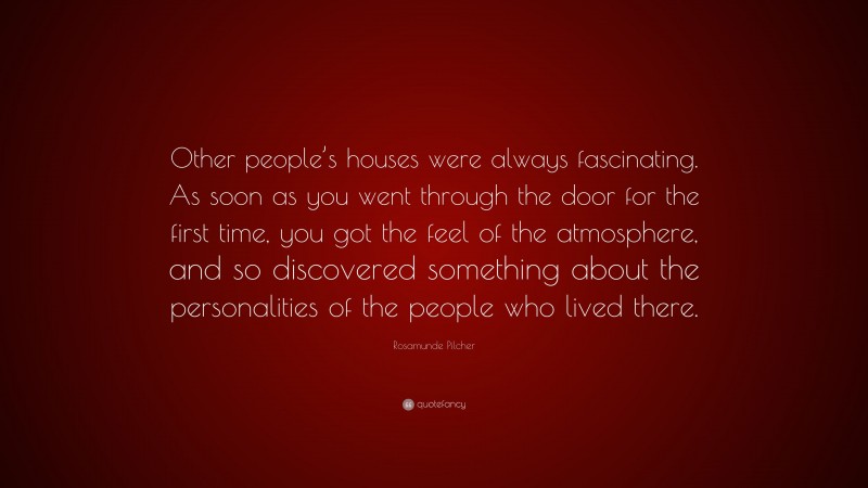 Rosamunde Pilcher Quote: “Other people’s houses were always fascinating. As soon as you went through the door for the first time, you got the feel of the atmosphere, and so discovered something about the personalities of the people who lived there.”