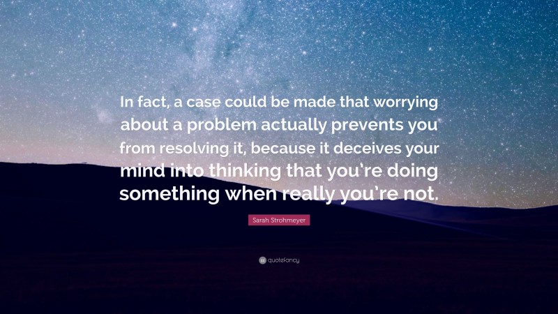 Sarah Strohmeyer Quote: “In fact, a case could be made that worrying about a problem actually prevents you from resolving it, because it deceives your mind into thinking that you’re doing something when really you’re not.”