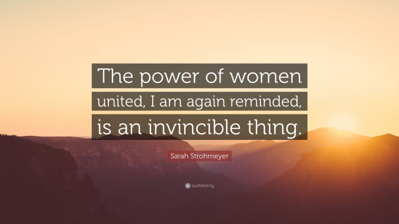 Sarah Strohmeyer Quote: “The power of women united, I am again reminded, is an invincible thing.”