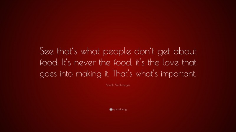 Sarah Strohmeyer Quote: “See that’s what people don’t get about food. It’s never the food, it’s the love that goes into making it. That’s what’s important.”